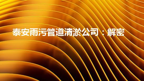 泰安雨污管道清淤公司：解密城市下水道的秘密！